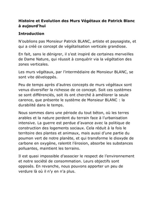 Histoire et Evolution des Murs Végétaux de Patrick Blanc
à aujourd’hui

Introduction

N’oublions pas Monsieur Patrick BLANC, artiste et paysagiste, et
qui a créé ce concept de végétalisation verticale grandiose.

En fait, sans le dénigrer, il s’est inspiré de certaines merveilles
de Dame Nature, qui réussit à conquérir via la végétation des
zones verticales.

Les murs végétaux, par l’intermédiaire de Monsieur BLANC, se
sont vite développés.

Peu de temps après d’autres concepts de murs végétaux sont
venus diversifier la richesse de ce concept. Soit ces systèmes
se sont différenciés, soit ils ont cherché à améliorer la seule
carence, que présente le système de Monsieur BLANC : la
durabilité dans le temps.

Nous sommes dans une période du tout béton, où les terres
arables et la nature perdent du terrain face à l’urbanisation
intensive. La guerre est perdue d’avance avec la politique de
construction des logements sociaux. Cela réduit à la fois le
territoire des plantes et animaux, mais aussi d’une partie du
poumon vert de notre planète, et qui transforme le dioxyde de
carbone en oxygène, ralentit l’érosion, absorbe les substances
polluantes, maintient les terrains.

Il est quasi impossible d’associer le respect de l’environnement
et notre société de consommation. Leurs objectifs sont
opposés. En revanche, nous pouvons apporter un peu de
verdure là où il n’y en n’a plus.
 