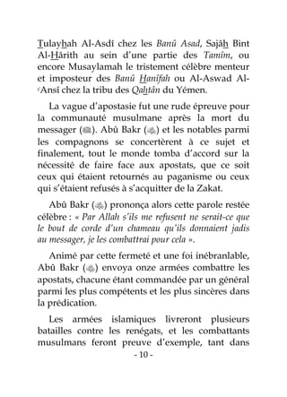 - 10 -
Tulayhah Al-Asdî chez les Banû Asad, Sajâh Bint
Al-Hârith au sein d’une partie des Tamîm, ou
encore Musaylamah le tristement célèbre menteur
et imposteur des Banû Hanîfah ou Al-Aswad Al-
cAnsî chez la tribu des Qahtân du Yémen.
La vague d’apostasie fut une rude épreuve pour
la communauté musulmane après la mort du
messager (). Abû Bakr () et les notables parmi
les compagnons se concertèrent à ce sujet et
finalement, tout le monde tomba d’accord sur la
nécessité de faire face aux apostats, que ce soit
ceux qui étaient retournés au paganisme ou ceux
qui s’étaient refusés à s’acquitter de la Zakat.
Abû Bakr () prononça alors cette parole restée
célèbre : « Par Allah s’ils me refusent ne serait-ce que
le bout de corde d’un chameau qu’ils donnaient jadis
au messager, je les combattrai pour cela ».
Animé par cette fermeté et une foi inébranlable,
Abû Bakr () envoya onze armées combattre les
apostats, chacune étant commandée par un général
parmi les plus compétents et les plus sincères dans
la prédication.
Les armées islamiques livreront plusieurs
batailles contre les renégats, et les combattants
musulmans feront preuve d’exemple, tant dans
 
