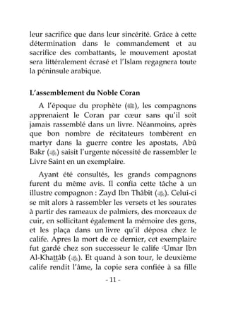 - 11 -
leur sacrifice que dans leur sincérité. Grâce à cette
détermination dans le commandement et au
sacrifice des combattants, le mouvement apostat
sera littéralement écrasé et l’Islam regagnera toute
la péninsule arabique.
L’assemblement du Noble Coran
A l’époque du prophète (), les compagnons
apprenaient le Coran par cœur sans qu’il soit
jamais rassemblé dans un livre. Néanmoins, après
que bon nombre de récitateurs tombèrent en
martyr dans la guerre contre les apostats, Abû
Bakr () saisit l’urgente nécessité de rassembler le
Livre Saint en un exemplaire.
Ayant été consultés, les grands compagnons
furent du même avis. Il confia cette tâche à un
illustre compagnon : Zayd Ibn Thâbit (). Celui-ci
se mit alors à rassembler les versets et les sourates
à partir des rameaux de palmiers, des morceaux de
cuir, en sollicitant également la mémoire des gens,
et les plaça dans un livre qu’il déposa chez le
calife. Apres la mort de ce dernier, cet exemplaire
fut gardé chez son successeur le calife cUmar Ibn
Al-Khattâb (). Et quand à son tour, le deuxième
calife rendit l’âme, la copie sera confiée à sa fille
 