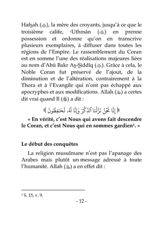 - 12 -
Hafsah (), la mère des croyants, jusqu’à ce que le
troisième calife, cUthmân () en prenne
possession et ordonne qu’on en transcrive
plusieurs exemplaires, à diffuser dans toutes les
régions de l’Empire. Le rassemblement du Coran
est en somme l’une des réalisations majeures liées
au nom d’Abû Bakr As-Siddîq (). Grâce à cela, le
Noble Coran fut préservé de l’ajout, de la
diminution et de l’altération, contrairement à la
Thora et à l’Evangile qui n’ont pas échappé aux
apocryphes et aux modifications. Allah () a certes
dit vrai quand Il () a dit :
 ‫ر‬ َ
‫ل‬ ‫ا‬
‫ا‬
‫ِإَوه‬ َ‫ر‬
ۡ
‫ِل‬
‫ذ‬
‫ٱَّل‬ ‫ا‬َ ۡ
‫ۡل‬‫ا‬‫ز‬
َ
‫ه‬ ‫ر‬‫ن‬
ۡ َ
‫َن‬ ‫ا‬
‫ا‬
‫ه‬ِ‫إ‬
َ
‫ون‬
‫ر‬
‫و‬ِ‫ف‬َٰ َٰ
َ
‫ل‬ ‫ل ۥ‬ 
« En vérité, c’est Nous qui avons fait descendre
le Coran, et c’est Nous qui en sommes gardien1. »
Le début des conquêtes
La religion musulmane n’est pas l’apanage des
Arabes mais plutôt un message adressé à toute
l’humanité. Allah () a en effet dit :
1 S. 15, v. 9.
 