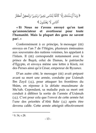- 13 -
‫ة‬
‫ا‬
‫ٓاف‬
َ
‫ل‬
‫ا‬
‫َّل‬ِ‫إ‬
َ
‫ك‬َٰ َ‫ن‬
ۡ
‫ل‬َ‫س‬ۡ‫ر‬
َ
‫أ‬
ٓ
‫ا‬َ‫م‬َ‫و‬ِ‫اس‬‫ا‬‫ِلو‬
‫ذ‬
‫ل‬‫ي‬ِ‫ش‬
َ‫ب‬‫ِير‬‫ذ‬
َ
‫ه‬َ‫و‬ ‫ا‬َ َ
‫ث‬
ۡ
‫ك‬
َ
‫أ‬ ‫ا‬‫ن‬ِ‫ك‬ََٰ
‫ل‬َ‫و‬ ‫ا‬ 

َ
‫ون‬‫ر‬‫م‬
َ
‫ل‬ۡ‫ع‬َ‫ي‬
َ
‫َّل‬ ِ‫اس‬‫ا‬‫ٱۡل‬
« Et Nous ne t’avons envoyé qu’en tant
qu’annonciateur et avertisseur pour toute
l’humanité. Mais la plupart des gens ne savent
pas1. »
Conformément à ce principe, le messager ()
envoya en l’an 7 de l’Hégire, plusieurs émissaires
aux souverains des nations voisines, les appelant à
l’Islam. Il () correspondit notamment avec le
prince de Busrâ, celui de Damas, le patriarche
d’Egypte, et envoya même une lettre à Kisrâ, roi
des Perses ainsi qu’à César, empereur de Byzance.
D’un autre côté, le messager () avait préparé
avant sa mort une armée, conduite par Usâmah
Ibn Zayd (), pour attaquer les frontières du
Shâm, en réponse à la défaite musulmane de
Mu’tah. Cependant, sa maladie puis sa mort ont
conduit à différer la sortie de l’armée d’Usâmah
(). C’est pour cela que l’envoi de cette armée fut
l’une des priorités d’Abû Bakr () après être
devenu calife. Cette armée atteignit effectivement
1 S. 34, v.28.
 