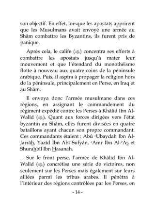 - 14 -
son objectif. En effet, lorsque les apostats apprirent
que les Musulmans avait envoyé une armée au
Shâm combattre les Byzantins, ils furent pris de
panique.
Après cela, le calife () concentra ses efforts à
combattre les apostats jusqu’à mater leur
mouvement et que l’étendard du monothéisme
flotte à nouveau aux quatre coins de la péninsule
arabique. Puis, il aspira à propager la religion hors
de la péninsule, principalement en Perse, en Iraq et
au Shâm.
Il envoya donc l’armée musulmane dans ces
régions, en assignant le commandement du
régiment expédié contre les Perses à Khâlid Ibn Al-
Walîd (). Quant aux forces dirigées vers l’état
byzantin au Shâm, elles furent divisées en quatre
bataillons ayant chacun son propre commandant.
Ces commandants étaient : Abû cUbaydah Ibn Al-
Jarrâh, Yazîd Ibn Abî Sufyân, cAmr Ibn Al-cÂs et
Shurahbîl Ibn Hasanah.
Sur le front perse, l’armée de Khâlid Ibn Al-
Walîd () concrétisa une série de victoires, non
seulement sur les Perses mais également sur leurs
alliées parmi les tribus arabes. Il pénétra à
l’intérieur des régions contrôlées par les Perses, en
 