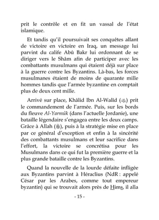 - 15 -
prit le contrôle et en fit un vassal de l’état
islamique.
Et tandis qu’il poursuivait ses conquêtes allant
de victoire en victoire en Iraq, un message lui
parvint du calife Abû Bakr lui ordonnant de se
diriger vers le Shâm afin de participer avec les
combattants musulmans qui étaient déjà sur place
à la guerre contre les Byzantins. Là-bas, les forces
musulmanes étaient de moins de quarante mille
hommes tandis que l’armée byzantine en comptait
plus de deux cent mille.
Arrivé sur place, Khâlid Ibn Al-Walîd () prit
le commandement de l’armée. Puis, sur les bords
du fleuve Al-Yarmûk (dans l’actuelle Jordanie), une
bataille légendaire s’engagea entre les deux camps.
Grâce à Allah (), puis à la stratégie mise en place
par ce général d’exception et enfin à la sincérité
des combattants musulmans et leur sacrifice dans
l’effort, la victoire se concrétisa pour les
Musulmans dans ce qui fut la première guerre et la
plus grande bataille contre les Byzantins.
Quand la nouvelle de la lourde défaite infligée
aux Byzantins parvint à Héraclius (NdR : appelé
César par les Arabes, comme tout empereur
byzantin) qui se trouvait alors près de Hims, il alla
 