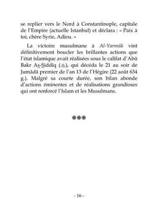 - 16 -
se replier vers le Nord à Constantinople, capitale
de l’Empire (actuelle Istanbul) et déclara : « Paix à
toi, chère Syrie, Adieu. »
La victoire musulmane à Al-Yarmûk vint
définitivement boucler les brillantes actions que
l’état islamique avait réalisées sous le califat d’Abû
Bakr As-Siddîq (), qui décéda le 21 au soir de
Jumâdâ premier de l’an 13 de l’Hégire (22 août 634
g.). Malgré sa courte durée, son bilan abonde
d’actions éminentes et de réalisations grandioses
qui ont renforcé l’Islam et les Musulmans.

 