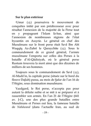 - 19 -
Sur le plan extérieur
cUmar () poursuivra le mouvement de
conquêtes initié par son prédécesseur avec pour
résultat l’annexion de la majorité de la Perse tout
en y propageant l’Islam là-bas, ainsi que
l’annexion de nombreuses régions de l’état
byzantin en Assyrie. Le général en chef des
Musulmans sur le front perse était Sacd Ibn Abî
Waqqâs Az-Zuhrî le Quraychite (). Sous le
commandement de ce grand général, l’armée
musulmane l’emporta sur celles des Perses à la
bataille d’Al-Qâdisiyah, où le général perse
Rustum trouvera la mort ainsi que des dizaines de
milliers de ses hommes.
Toujours sous le commandement de Sacd (),
Al-Madâ’in, la capitale perse (située sur le bord du
fleuve Dajlah) passa, au mois de Safar de l’an 16 de
l’Hégire, sous domination musulmane.
Yazdgard, le Roi perse, n’accepta pas pour
autant la défaite subie et se mit à se préparer et à
rassembler son armée. En l’an 21 de l’Hégire (641
av. J-C), une des plus grande batailles entre
Musulmans et Perses eut lieu, la fameuse bataille
de Nahâwand (dans l’actuelle Iran, au sud de
 