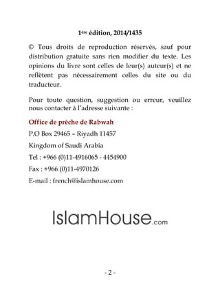 - 2 -
1ère édition, 2014/1435
© Tous droits de reproduction réservés, sauf pour
distribution gratuite sans rien modifier du texte. Les
opinions du livre sont celles de leur(s) auteur(s) et ne
reflètent pas nécessairement celles du site ou du
traducteur.
Pour toute question, suggestion ou erreur, veuillez
nous contacter à l’adresse suivante :
Office de prêche de Rabwah
P.O Box 29465 – Riyadh 11457
Kingdom of Saudi Arabia
Tel : +966 (0)11-4916065 - 4454900
Fax : +966 (0)11-4970126
E-mail : french@islamhouse.com
 