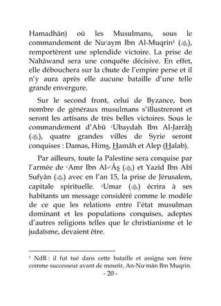 - 20 -
Hamadhân) où les Musulmans, sous le
commandement de Nucaym Ibn Al-Muqrin1 (),
remportèrent une splendide victoire. La prise de
Nahâwand sera une conquête décisive. En effet,
elle débouchera sur la chute de l’empire perse et il
n’y aura après elle aucune bataille d’une telle
grande envergure.
Sur le second front, celui de Byzance, bon
nombre de généraux musulmans s’illustreront et
seront les artisans de très belles victoires. Sous le
commandement d’Abû cUbaydah Ibn Al-Jarrâh
(), quatre grandes villes de Syrie seront
conquises : Damas, Hims, Hamâh et Alep (Halab).
Par ailleurs, toute la Palestine sera conquise par
l’armée de cAmr Ibn Al-cÂs () et Yazîd Ibn Abî
Sufyân () avec en l’an 15, la prise de Jérusalem,
capitale spirituelle. cUmar () écrira à ses
habitants un message considéré comme le modèle
de ce que les relations entre l’état musulman
dominant et les populations conquises, adeptes
d’autres religions telles que le christianisme et le
judaïsme, devaient être.
1 NdR : il fut tué dans cette bataille et assigna son frère
comme successeur avant de mourir, An-Nucmân Ibn Muqrin.
 