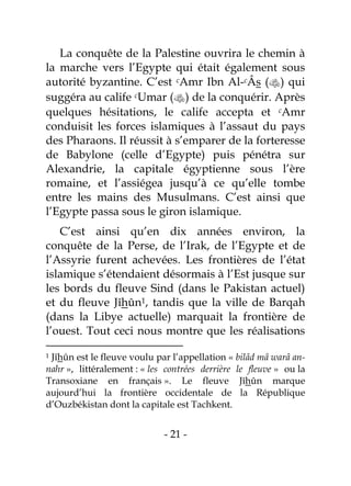 - 21 -
La conquête de la Palestine ouvrira le chemin à
la marche vers l’Egypte qui était également sous
autorité byzantine. C’est cAmr Ibn Al-cÂs () qui
suggéra au calife cUmar () de la conquérir. Après
quelques hésitations, le calife accepta et cAmr
conduisit les forces islamiques à l’assaut du pays
des Pharaons. Il réussit à s’emparer de la forteresse
de Babylone (celle d’Egypte) puis pénétra sur
Alexandrie, la capitale égyptienne sous l’ère
romaine, et l’assiégea jusqu’à ce qu’elle tombe
entre les mains des Musulmans. C’est ainsi que
l’Egypte passa sous le giron islamique.
C’est ainsi qu’en dix années environ, la
conquête de la Perse, de l’Irak, de l’Egypte et de
l’Assyrie furent achevées. Les frontières de l’état
islamique s’étendaient désormais à l’Est jusque sur
les bords du fleuve Sind (dans le Pakistan actuel)
et du fleuve Jîhûn1, tandis que la ville de Barqah
(dans la Libye actuelle) marquait la frontière de
l’ouest. Tout ceci nous montre que les réalisations
1 Jîhûn est le fleuve voulu par l’appellation « bilâd mâ warâ an-
nahr », littéralement : « les contrées derrière le fleuve » ou la
Transoxiane en français ». Le fleuve Jîhûn marque
aujourd’hui la frontière occidentale de la République
d’Ouzbékistan dont la capitale est Tachkent.
 