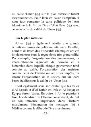 - 22 -
du calife cUmar () sur le plan extérieur furent
exceptionnelles. Pour bien en saisir l’ampleur, il
nous faut comparer la carte politique de l’état
islamique à la fin de l’ère d’Abû Bakr () avec
celle de la fin du califat de cUmar ().
Sur le plan intérieur
cUmar () a également abattu une grande
activité en termes de politique intérieure. En effet,
nombre de bases des dispositifs islamiques ont été
implémentées sous le règne de ce très grand calife.
Par exemple, l’organisation des gouverneurs, la
décentralisation régionale de pouvoir et la
hiérarchie dans laquelle chaque gouverneur rend
compte au calife, l’organisation des registres
comme celui de l’armée ou celui des impôts, ou
encore l’organisation de la justice, ont vu leurs
bases établies sous le califat de cUmar ().
C’est également sous son califat que les villes
d’Al-Basrah et d’Al-Kûfah en Irak et Al-Fustât en
Egypte furent bâties. En outre, il fut le premier à
fixer le calendrier de l’Hégire considérant, du fait
de son immense importance dans l’histoire
musulmane, l’émigration du messager () à
Médine comme le début de l’ère musulmane.
 