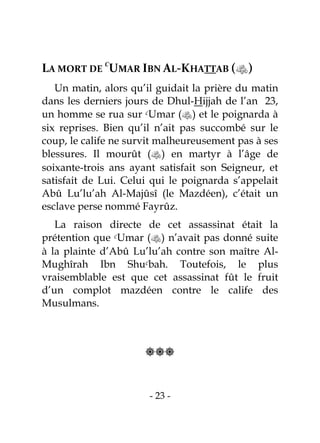 - 23 -
LA MORT DE
C
UMAR IBN AL-KHATTAB ()
Un matin, alors qu’il guidait la prière du matin
dans les derniers jours de Dhul-Hijjah de l’an 23,
un homme se rua sur cUmar () et le poignarda à
six reprises. Bien qu’il n’ait pas succombé sur le
coup, le calife ne survit malheureusement pas à ses
blessures. Il mourût () en martyr à l’âge de
soixante-trois ans ayant satisfait son Seigneur, et
satisfait de Lui. Celui qui le poignarda s’appelait
Abû Lu’lu’ah Al-Majûsî (le Mazdéen), c’était un
esclave perse nommé Fayrûz.
La raison directe de cet assassinat était la
prétention que cUmar () n’avait pas donné suite
à la plainte d’Abû Lu’lu’ah contre son maître Al-
Mughîrah Ibn Shucbah. Toutefois, le plus
vraisemblable est que cet assassinat fût le fruit
d’un complot mazdéen contre le calife des
Musulmans.

 
