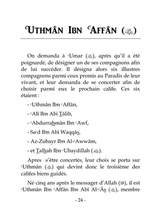 - 24 -
c
Uthmân Ibn c
Affân ()
On demanda à cUmar (), après qu’il a été
poignardé, de désigner un de ses compagnons afin
de lui succéder. Il désigna alors six illustres
compagnons parmi ceux promis au Paradis de leur
vivant, et leur demanda de se concerter afin de
choisir parmi eux le prochain calife. Ces six
étaient :
- cUthmân Ibn cAffân,
- cAlî Ibn Abi Tâlib,
- cAbdurrahmân Ibn cAwf,
- Sacd Ibn Abî Waqqâs,
- Az-Zubayr Ibn Al-cAwwâm,
- et Talhah Ibn cUbaydillah ().
Apres s’être concertés, leur choix se porta sur
cUthmân () qui devint donc le troisième des
califes biens guidés.
Né cinq ans après le messager d’Allah (), il est
cUthmân Ibn cAffân Ibn Abî Al-cÂs (), membre
 