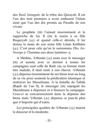 - 25 -
des Banû Umayyah, de la tribu des Quraysh. Il est
l’un des tout premiers à avoir embrassé l’Islam
ainsi que l’un des dix promis au Paradis de son
vivant.
Le prophète () l’aimait énormément et le
rapprocha de lui. Il () le maria à sa fille
Ruqayyah () et quand celle-ci décéda, il lui
donna la main de son autre fille Umm Kalthûm
(). C’est pour cela qu’on le surnomma Dhu An-
Nurayn (« l’homme aux deux lumières »).
A Médine, cUthmân () resta avec le messager
() et assista avec ce dernier à toutes les
campagnes sauf celle de Badr car, sa femme étant
très malade, il était resté à son chevet. cUthmân
() dépensa énormément de ses biens tout au long
de sa vie pour soutenir la prédication islamique et
renforcer les Musulmans. A la bataille de Tabûk
(Rajab de l’an 9), le messager () enjoignit les
Musulmans à dépenser et à financer la campagne.
Ceux-ci se concurrencèrent dans la dépense des
biens mais cUthmân () dépensa ce jour-là plus
que n’importe qui d’autre.
Les principales qualités de cUthmân () étaient
la douceur et la modestie.
 