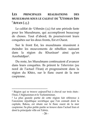 - 26 -
LES PRINCIPALES REALISATIONS DES
MUSULMANS SOUS LE CALIFAT DE
C
UTHMAN IBN
C
AFFAN ()
Le califat de cUthmân () fut une période faste
pour les Musulmans, qui accompliront beaucoup
de choses. Tout d’abord, ils poursuivront leurs
conquêtes sur les deux fronts, Est et Ouest.
Sur le front Est, les musulmans réussirent à
éteindre les mouvements de rébellion naissant
dans la région du Khurâsan1 ainsi qu’en
Azerbaïdjan2.
Du reste, les Musulmans continuaient d’avancer
dans leurs conquêtes. Ils prirent le Tabaristan (au
nord de l’actuel l’Iran) et progressèrent dans la
région du Khirz, sur le flanc ouest de la mer
caspienne.
1 Région qui se trouve aujourd’hui à cheval sur trois états :
l’Iran, l’Afghanistan et le Turkménistan.
2 La plus grande partie de cette région fait référence à
l’ancienne république soviétique que l’on connaît dont la
capitale, Bakou, est située sur le flanc ouest de la mer
caspienne. Sa plus petite partie se trouve dans l’actuel Iran et
dont la principale ville est Tabriz.
 
