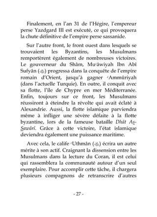 - 27 -
Finalement, en l’an 31 de l’Hégire, l’empereur
perse Yazdgard III est exécuté, ce qui provoquera
la chute définitive de l’empire perse sassanide.
Sur l’autre front, le front ouest dans lesquels se
trouvaient les Byzantins, les Musulmans
remportèrent également de nombreuses victoires.
Le gouverneur du Shâm, Mucâwiyah Ibn Abî
Sufyân () progressa dans la conquête de l’empire
romain d’Orient, jusqu’à gagner cAmmûriyah
(dans l’actuelle Turquie). En outre, il conquit avec
sa flotte, l’île de Chypre en mer Méditerranée.
Enfin, toujours sur ce front, les Musulmans
réussiront à éteindre la révolte qui avait éclaté à
Alexandrie. Aussi, la flotte islamique parviendra
même à infliger une sévère défaite à la flotte
byzantine, lors de la fameuse bataille Dhât As-
Sawârî. Grâce à cette victoire, l’état islamique
deviendra également une puissance maritime.
Avec cela, le calife cUthmân () écrira un autre
mérite à son actif. Craignant la dissension entre les
Musulmans dans la lecture du Coran, il est celui
qui rassemblera la communauté autour d’un seul
exemplaire. Pour accomplir cette tâche, il chargera
plusieurs compagnons de retranscrire d’autres
 