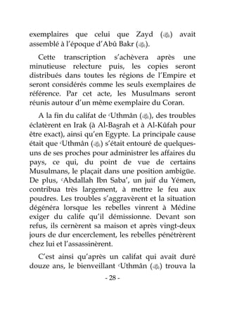 - 28 -
exemplaires que celui que Zayd () avait
assemblé à l’époque d’Abû Bakr ().
Cette transcription s’achèvera après une
minutieuse relecture puis, les copies seront
distribués dans toutes les régions de l’Empire et
seront considérés comme les seuls exemplaires de
référence. Par cet acte, les Musulmans seront
réunis autour d’un même exemplaire du Coran.
A la fin du califat de cUthmân (), des troubles
éclatèrent en Irak (à Al-Basrah et à Al-Kûfah pour
être exact), ainsi qu’en Egypte. La principale cause
était que cUthmân () s’était entouré de quelques-
uns de ses proches pour administrer les affaires du
pays, ce qui, du point de vue de certains
Musulmans, le plaçait dans une position ambigüe.
De plus, cAbdallah Ibn Saba’, un juif du Yémen,
contribua très largement, à mettre le feu aux
poudres. Les troubles s’aggravèrent et la situation
dégénéra lorsque les rebelles vinrent à Médine
exiger du calife qu’il démissionne. Devant son
refus, ils cernèrent sa maison et après vingt-deux
jours de dur encerclement, les rebelles pénétrèrent
chez lui et l’assassinèrent.
C’est ainsi qu’après un califat qui avait duré
douze ans, le bienveillant cUthmân () trouva la
 