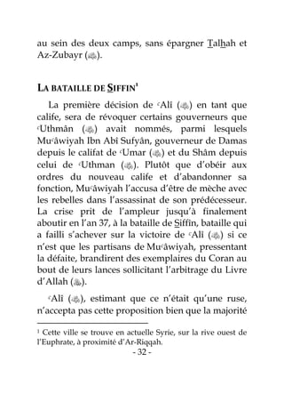 - 32 -
au sein des deux camps, sans épargner Talhah et
Az-Zubayr ().
LA BATAILLE DE SIFFIN
1
La première décision de cAlî () en tant que
calife, sera de révoquer certains gouverneurs que
cUthmân () avait nommés, parmi lesquels
Mucâwiyah Ibn Abî Sufyân, gouverneur de Damas
depuis le califat de cUmar () et du Shâm depuis
celui de cUthman (). Plutôt que d’obéir aux
ordres du nouveau calife et d’abandonner sa
fonction, Mucâwiyah l’accusa d’être de mèche avec
les rebelles dans l’assassinat de son prédécesseur.
La crise prit de l’ampleur jusqu’à finalement
aboutir en l’an 37, à la bataille de Siffîn, bataille qui
a failli s’achever sur la victoire de cAlî () si ce
n’est que les partisans de Mucâwiyah, pressentant
la défaite, brandirent des exemplaires du Coran au
bout de leurs lances sollicitant l’arbitrage du Livre
d’Allah ().
cAlî (), estimant que ce n’était qu’une ruse,
n’accepta pas cette proposition bien que la majorité
1 Cette ville se trouve en actuelle Syrie, sur la rive ouest de
l’Euphrate, à proximité d’Ar-Riqqah.
 