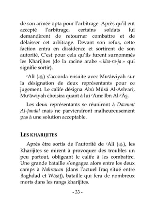 - 33 -
de son armée opta pour l’arbitrage. Après qu’il eut
accepté l’arbitrage, certains soldats lui
demandèrent de retourner combattre et de
délaisser cet arbitrage. Devant son refus, cette
faction entra en dissidence et sortirent de son
autorité. C’est pour cela qu’ils furent surnommés
les Kharijites (de la racine arabe « kha-ra-ja » qui
signifie sortir).
cAlî () s’accorda ensuite avec Mucâwiyah sur
la désignation de deux représentants pour ce
jugement. Le calife désigna Abû Mûsâ Al-Ashcarî,
Mucâwiyah choisira quant à lui cAmr Ibn Al-cÂs.
Les deux représentants se réuniront à Dawmat
Al-Jandal mais ne parviendront malheureusement
pas à une solution acceptable.
LES KHARIJITES
Après être sortis de l’autorité de cAlî (), les
Kharijites se mirent à provoquer des troubles un
peu partout, obligeant le calife à les combattre.
Une grande bataille s’engagea alors entre les deux
camps à Nahrawan (dans l’actuel Iraq situé entre
Baghdad et Wâsit), bataille qui fera de nombreux
morts dans les rangs kharijites.
 