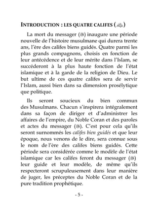 - 5 -
INTRODUCTION : LES QUATRE CALIFES ()
La mort du messager () inaugure une période
nouvelle de l’histoire musulmane qui durera trente
ans, l’ère des califes biens guidés. Quatre parmi les
plus grands compagnons, choisis en fonction de
leur antécédence et de leur mérite dans l’Islam, se
succéderont à la plus haute fonction de l’état
islamique et à la garde de la religion de Dieu. Le
but ultime de ces quatre califes sera de servir
l’Islam, aussi bien dans sa dimension prosélytique
que politique.
Ils seront soucieux du bien commun
des Musulmans. Chacun s’inspirera intégralement
dans sa façon de diriger et d’administrer les
affaires de l’empire, du Noble Coran et des paroles
et actes du messager (). C’est pour cela qu’ils
seront surnommés les califes bien guidés et que leur
époque, nous venons de le dire, sera connue sous
le nom de l’ère des califes biens guidés. Cette
période sera considérée comme le modèle de l’état
islamique car les califes feront du messager ()
leur guide et leur modèle, de même qu’ils
respecteront scrupuleusement dans leur manière
de juger, les préceptes du Noble Coran et de la
pure tradition prophétique.
 