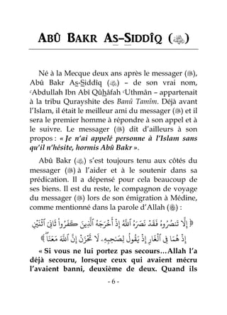 - 6 -
Abû Bakr As-Siddîq ()
Né à la Mecque deux ans après le messager (),
Abû Bakr As-Siddîq () – de son vrai nom,
cAbdullah Ibn Abî Qûhâfah cUthmân – appartenait
à la tribu Qurayshite des Banû Tamîm. Déjà avant
l’Islam, il était le meilleur ami du messager () et il
sera le premier homme à répondre à son appel et à
le suivre. Le messager () dit d’ailleurs à son
propos : « Je n’ai appelé personne à l’Islam sans
qu’il n’hésite, hormis Abû Bakr ».
Abû Bakr () s’est toujours tenu aux côtés du
messager () à l’aider et à le soutenir dans sa
prédication. Il a dépensé pour cela beaucoup de
ses biens. Il est du reste, le compagnon de voyage
du messager () lors de son émigration à Médine,
comme mentionné dans la parole d’Allah () :
‫ر‬‫وه‬‫ر‬ ‫ر‬‫وُص‬
َ
‫ت‬
‫ا‬
‫َّل‬ِ‫إ‬ِ
ۡ
‫ي‬
َ
‫ن‬
ۡ
‫ٱث‬ َ ِ‫اِن‬
َ
‫ث‬
ْ
‫وا‬‫ر‬‫ر‬
َ
‫ف‬
َ
‫ك‬ َ‫ِين‬
‫ا‬
‫ٱَّل‬ ‫ر‬‫ى‬َ‫ج‬َ‫ر‬
ۡ
‫خ‬
َ
‫أ‬
ۡ
‫ذ‬ِ‫إ‬ ‫ر‬ ‫ا‬
‫ٱَّلل‬ ‫ر‬‫ه‬َ َ‫ُص‬
َ
‫ه‬ ۡ‫د‬
َ
‫ق‬
َ
‫ف‬ 
 ‫ا‬َ‫و‬َ‫ع‬َ‫م‬ َ ‫ا‬
‫ٱَّلل‬
‫ا‬
‫ن‬ِ‫إ‬
ۡ
‫ن‬َ‫ز‬
ۡ َ
‫َت‬
َ
‫َّل‬ ‫ِۦ‬‫ى‬ِ‫ب‬ِ‫ح‬َٰ َ
‫ِص‬‫ل‬
‫ر‬
‫ول‬
‫ر‬
‫ق‬َ‫ي‬
ۡ
‫ذ‬ِ‫إ‬ ِ‫ار‬
َ
‫غ‬
ۡ
‫ٱل‬ ِ‫ِف‬ ‫ا‬َ‫م‬
‫ر‬
‫ي‬
ۡ
‫ذ‬ِ‫إ‬
« Si vous ne lui portez pas secours…Allah l’a
déjà secouru, lorsque ceux qui avaient mécru
l’avaient banni, deuxième de deux. Quand ils
 