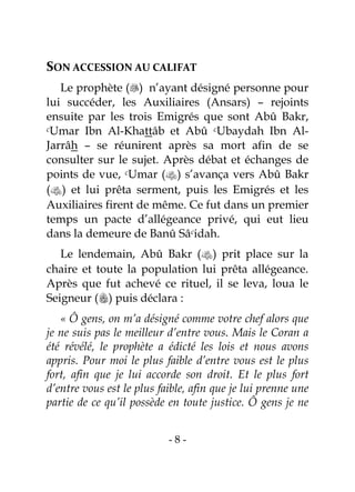 - 8 -
SON ACCESSION AU CALIFAT
Le prophète () n’ayant désigné personne pour
lui succéder, les Auxiliaires (Ansars) – rejoints
ensuite par les trois Emigrés que sont Abû Bakr,
cUmar Ibn Al-Khattâb et Abû cUbaydah Ibn Al-
Jarrâh – se réunirent après sa mort afin de se
consulter sur le sujet. Après débat et échanges de
points de vue, cUmar () s’avança vers Abû Bakr
() et lui prêta serment, puis les Emigrés et les
Auxiliaires firent de même. Ce fut dans un premier
temps un pacte d’allégeance privé, qui eut lieu
dans la demeure de Banû Sâcidah.
Le lendemain, Abû Bakr () prit place sur la
chaire et toute la population lui prêta allégeance.
Après que fut achevé ce rituel, il se leva, loua le
Seigneur () puis déclara :
« Ô gens, on m’a désigné comme votre chef alors que
je ne suis pas le meilleur d’entre vous. Mais le Coran a
été révélé, le prophète a édicté les lois et nous avons
appris. Pour moi le plus faible d’entre vous est le plus
fort, afin que je lui accorde son droit. Et le plus fort
d’entre vous est le plus faible, afin que je lui prenne une
partie de ce qu’il possède en toute justice. Ô gens je ne
 