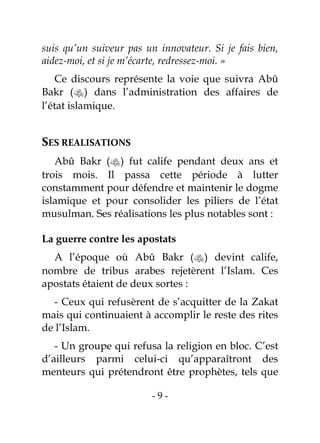 - 9 -
suis qu’un suiveur pas un innovateur. Si je fais bien,
aidez-moi, et si je m’écarte, redressez-moi. »
Ce discours représente la voie que suivra Abû
Bakr () dans l’administration des affaires de
l’état islamique.
SES REALISATIONS
Abû Bakr () fut calife pendant deux ans et
trois mois. Il passa cette période à lutter
constamment pour défendre et maintenir le dogme
islamique et pour consolider les piliers de l’état
musulman. Ses réalisations les plus notables sont :
La guerre contre les apostats
A l’époque où Abû Bakr () devint calife,
nombre de tribus arabes rejetèrent l’Islam. Ces
apostats étaient de deux sortes :
- Ceux qui refusèrent de s’acquitter de la Zakat
mais qui continuaient à accomplir le reste des rites
de l’Islam.
- Un groupe qui refusa la religion en bloc. C’est
d’ailleurs parmi celui-ci qu’apparaîtront des
menteurs qui prétendront être prophètes, tels que
 