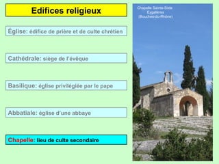 Edifices religieux
Église: édifice de prière et de culte chrétien

Cathédrale: siège de l’évêque

Basilique: église privilégiée par le pape

Abbatiale: église d’une abbaye

Chapelle: lieu de culte secondaire

Chapelle Sainte-Sixte
Eygalières
(Bouches-du-Rhône)

 