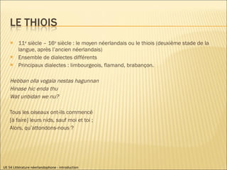 11 e  siècle – 16 e  siècle : le moyen néerlandais ou le thiois (deuxième stade de la langue, après l’ancien néerlandais) Ensemble de dialectes différents Principaux dialectes : limbourgeois, flamand, brabançon. Hebban olla vogala nestas hagunnan Hinase hic enda thu Wat unbidan we nu? Tous les oiseaux ont-ils commencé [à faire] leurs nids, sauf moi et toi ; Alors, qu’attondons-nous ? UE 54 Littérature néerlandophone - introduction 