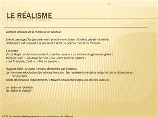 UE 54 Littérature néerlandophone – Le romantisme et le réalisme Camera obscura et la morale d’un pasteur . Lire le passage Des gens viennent prendre une tasse de thé et passer la soirée. Hildebrand est présent à la soirée et il récit un poème traduit du français. L’analyse Victor Hugo : un homme qui écrit « des horreurs », « un homme du genre sanglant ». Jacques Julin : « un drôle de type » qui « écrit pour de l’argent ». « ces Français, c’est un drôle de peuple. » Hugo et Julin : artistes français, dépréciés par l’auteur.  La mauvaise réputation des artistes français : les représentants de la vulgarité, de la débauche et l’immoralité.  Beets déconseillé implicitement, à travers ces personnages, de lire ces auteurs.  Le réalisme idéaliste Le réalisme objectif 