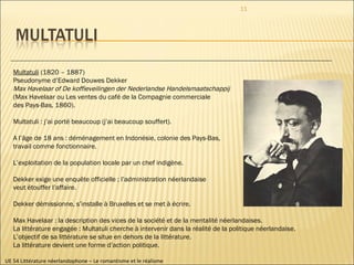 UE 54 Littérature néerlandophone – Le romantisme et le réalisme Multatuli  (1820 – 1887) Pseudonyme d’Edward Douwes Dekker Max Havelaar of De koffieveilingen der Nederlandse Handelsmaatschappij  (Max Havelaar ou Les ventes du café de la Compagnie commerciale  des Pays-Bas, 1860). Multatuli : j’ai porté beaucoup (j’ai beaucoup souffert). A l’âge de 18 ans : déménagement en Indonésie, colonie des Pays-Bas,  travail comme fonctionnaire. L’exploitation de la population locale par un chef indigène.  Dekker exige une enquête officielle ; l’administration néerlandaise  veut étouffer l’affaire. Dekker démissionne, s’installe à Bruxelles et se met à écrire. Max Havelaar : la description des vices de la société et de la mentalité néerlandaises. La littérature engagée : Multatuli cherche à intervenir dans la réalité de la politique néerlandaise. L’objectif de sa littérature se situe en dehors de la littérature. La littérature devient une forme d’action politique.  