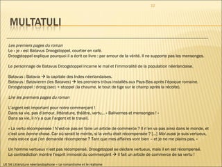 UE 54 Littérature néerlandophone – Le romantisme et le réalisme Les premiers pages du roman Le « je » est Batavus Droogstoppel, courtier en café.  Droogstoppel explique pourquoi il a écrit ce livre : par amour de la vérité. Il ne supporte pas les mensonges. Le personnage de Batavus Droogstoppel incarne le mal et l’immoralité de la population néerlandaise. Batavus : Batavia    la capitale des Indes néerlandaises. Batavus : Batavieren (les Bataves)    les premiers tribus installés aux Pays-Bas après l’époque romaine. Droogstoppel : droog (sec) + stoppel (la chaume, le bout de tige sur le champ après la récolte). Lire les premiers pages du roman L’argent est important pour notre commerçant !  Dans sa vie, pas d’amour, littérature, théâtre, vertu… « Balivernes et mensonges ! » Dans sa vie, il n’y a que l’argent et le travail. « La vertu récompensée ! N’est-ce pas en faire un article de commerce ? Il n’en va pas ainsi dans le monde, et  c’est une  bonne  chose. Car où serait le mérite, si la vertu était récompensée ? […]  Moi aussi  je suis vertueux,  mais est-ce que j’en demande récompense ? Tant que mes affaires vont bien – et je ne me plains pas. » Un homme vertueux n’est pas récompensé. Droogstoppel se déclare vertueux, mais il en est récompensé. La contradiction montre l’esprit immoral du commerçant    il fait un article de commerce de sa vertu !  