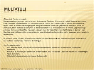 UE 54 Littérature néerlandophone – Le romantisme et le réalisme Résumé de l’action principale Droogstoppel rencontre au marché un ami de jeunesse, Sjaalman (l’homme au châle). Sjaalman est revenu  ruiné des Indes néerlandaises. Le commerçant reçoit de son ami un ballot plein d’essais, de traités et de  récits. Stern, le commis de Droogstoppel, rédige à travers les textes de Sjaalman un manuscrit. Dans ce  manuscrit, Stern parle de la corruption et de l’exploitation de la population dans la colonie. Le personnage  principal du manuscrit est Max Havelaar. A travers Max Havelaar, Stern raconte l’histoire de Dekker : Max  Havelaar, ayant découvert les immoralités des autorités locales, cherche à en parler au gouverneur, mais il n’y  parvient pas. Le roman à tiroirs : l’auteur du manuscrit Stern ouvre des « tiroirs »    des épisodes multiples ayant chacun  une certaine autonomie à l’intérieur de l’intrigue. Une fin spectaculaire Max Havelaar lance une dernière tentative pour parler au gouverneur, qui repart en Hollande le lendemain.  Multatuli, le pseudonyme de Dekker, remercie Stern pour son travail. L’écrivain met fin aux personnages fictifs du roman. Multatuli s’adresse directement au roi Guillaume III. 