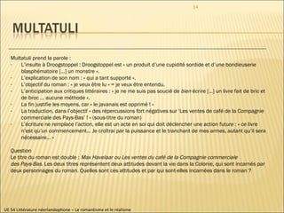 UE 54 Littérature néerlandophone – Le romantisme et le réalisme Multatuli prend la parole : L’insulte à Droogstoppel : Droogstoppel est « un produit d’une cupidité sordide et d’une bondieuserie blasphématoire […] un monstre ». L’explication de son nom : « qui a tant supporté ». L’objectif du roman : « je veux être lu » = je veux être entendu. L’anticipation aux critiques littéraires : « je ne me suis pas soucié de  bien  écrire […] un livre fait de bric et de broc … aucune méthode ». La fin justifie les moyens, car « le javanais est opprimé ! » La traduction, dans l’objectif « des répercussions fort négatives sur ‘Les ventes de café de la Compagnie commerciale des Pays-Bas’ ! » (sous-titre du roman) L’écriture ne remplace l’action, elle est un acte en soi qui doit déclencher une action future : « ce livre n’est qu’un commencement… Je croîtrai par la puissance et le tranchant de mes armes, autant qu’il sera nécessaire… » Question Le titre du roman est double :  Max Havelaar ou Les ventes du café de la Compagnie commerciale  des Pays-Bas . Les deux titres représentent deux attitudes devant la vie dans la Colonie, qui sont incarnés par  deux personnages du roman. Quelles sont ces attitudes et par qui sont-elles incarnées dans le roman ? 