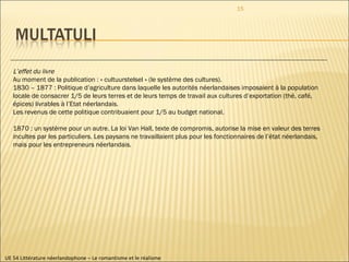 UE 54 Littérature néerlandophone – Le romantisme et le réalisme L’effet du livre Au moment de la publication : « cultuurstelsel » (le système des cultures). 1830 – 1877 : Politique d’agriculture dans laquelle les autorités néerlandaises imposaient à la population  locale de consacrer 1/5 de leurs terres et de leurs temps de travail aux cultures d’exportation (thé, café,  épices) livrables à l’Etat néerlandais. Les revenus de cette politique contribuaient pour 1/5 au budget national. 1870 : un système pour un autre. La loi Van Hall, texte de compromis, autorise la mise en valeur des terres  incultes par les particuliers. Les paysans ne travaillaient plus pour les fonctionnaires de l’état néerlandais, mais pour les entrepreneurs néerlandais.  