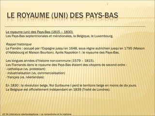 UE 54 Littérature néerlandophone – Le romantisme et le réalisme Le royaume (uni) des Pays-Bas (1815 – 1830)  Les Pays-Bas septentrionales et méridionales, la Belgique, le Luxembourg. Rappel historique La Flandre : occupé par l’Espagne jusqu’en 1648, sous règne autrichien jusqu’en 1795 (Maison d’Habsbourg et Maison Bourbon). Après Napoléon I : le royaume des Pays-Bas.  Les longues années d’histoire non-commune (1579 – 1815).  Les Flamands dans le royaume des Pays-Bas étaient des citoyens de second ordre :  - catholique (vs. protestant) industrialisation (vs. commercialisation) français (vs. néerlandais) En 1830 : la révolution belge. Roi Guillaume I perd le territoire belge en moins de dix jours. La Belgique est officiellement indépendant en 1839 (Traité de Londres). 
