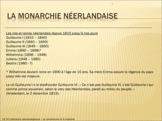 UE 54 Littérature néerlandophone – Le romantisme et le réalisme Les rois et reines néerlandais depuis 1815 jusqu’à nos jours Guillaume I (1815 – 1840) Guillaume II (1840 – 1849) Guillaume III (1849 – 1890) Emma (1890 – 1898)* Wilhelmine (1898 – 1948) Juliana (1948 – 1980) Beatrix (1980 - ?) * Wilhelmine devient reine en 1890 à l’âge de 10 ans. Sa mère Emma assure la régence du pays jusqu’elle est majeure.  Le roi Guillaume I ≠ le stadhouder Guillaume VI : « Ce n’est pas Guillaume VI, c’est Guillaume I qui comme prince souverain, selon le vœu des Néerlandais, paraît au milieu du peuple. » (Amsterdam, le 2 décembre 1813).  