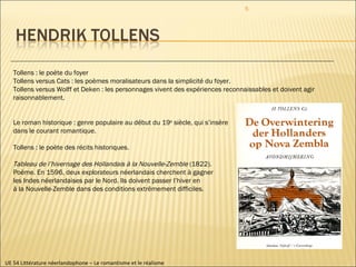 UE 54 Littérature néerlandophone – Le romantisme et le réalisme Tollens : le poète du foyer Tollens versus Cats : les poèmes moralisateurs dans la simplicité du foyer. Tollens versus Wolff et Deken : les personnages vivent des expériences reconnaissables et doivent agir raisonnablement. Le roman historique : genre populaire au début du 19 e  siècle, qui s’insère dans le courant romantique. Tollens : le poète des récits historiques. Tableau de l’hivernage des Hollandais à la Nouvelle-Zemble  (1822). Poème. En 1596, deux explorateurs néerlandais cherchent à gagner les Indes néerlandaises par le Nord. Ils doivent passer l’hiver en  à la Nouvelle-Zemble dans des conditions extrêmement difficiles. 