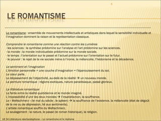 UE 54 Littérature néerlandophone – Le romantisme et le réalisme Le romantisme  : ensemble de mouvements intellectuels et artistiques dans lequel la sensibilité individuelle et l’imagination dominent la raison et la représentation classique. Comprendre le romantisme comme une réaction contre les Lumières  les sciences : la synthèse prédomine sur l’analyse et l’art prédomine sur les sciences.  la morale : la morale individualiste prédomine sur la morale sociale.  le temps : l’orientation sur le passé et l’actuel prédomine sur l’orientation sur le futur.  le pouvoir : le rejet de la vie sociale mène à l’ironie, la mélancolie, l’hédonisme et la décadence. Le sentiment et l’imagination L’émotion personnelle + une couche d’imagination = l’épanouissement du soi. Le cœur parle. Le dépassement de l’objectivité, au-delà de la réalité    un nouveau monde. La peinture romantique : régions exotiques, nature paradisiaque, passé glorieux. La littérature romantique La fente entre la réalité quotidienne et le monde imaginé. L’impossibilité d’unir les deux mondes    l’insatisfaction, la souffrance. Le « Weltschmerz » (le mal du siècle ; le spleen)    la souffrance de l’existence, la mélancolie (état de dégoût de la vie ou de dépression, lié aux sentiments). L’artiste romantique souffre du Weltschmerz.  Le soulagement : la nature, le passé (le roman historique), la religion. 