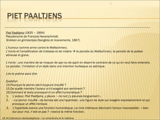UE 54 Littérature néerlandophone – Le romantisme et le réalisme Piet Paaltjens  (1835 – 1894) Pseudonyme de François Haverschmidt. Snikken en grimlachjes  (Sanglots et ricanements, 1867)  L’humour comme arme contre le Weltschmerz.  L’ironie et l’amplification de tristesse et de misère    la parodie du Weltschmerz, la parodie de la poésie sérieuse et grave.  L’ironie : une manière de se moquer de qqn ou de qqch en disant le contraire de ce qu’on veut faire entendre. La parodie : l’imitation d’un style dans une intention burlesque ou satirique. Lire le poème sans titre Question Pourquoi le perron est-il toujours mouillé ? De quelle manière l’auteur a-t-il exagéré son sentiment ? Comment le texte provoque-t-il un effet humoristique ?  1.  L’auteur, Piet Paaltjens, y pleure : « la nuit j’y pleurais longuement ».  2.  « Le perron mouillé » de larmes est une hyperbole : une figure de style qui exagère expressivement et qui provoque un effet ironique.  3.  L’hyperbole exerce une fonction humoristique. La rime intérieure décrivant l’amour inaccessible : « bien dur pour moi, n’est-ce pas ? » exerce la même fonction. 