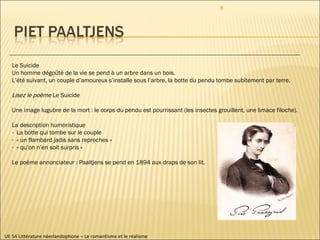 UE 54 Littérature néerlandophone – Le romantisme et le réalisme Le Suicide Un homme dégoûté de la vie se pend à un arbre dans un bois. L’été suivant, un couple d’amoureux s’installe sous l’arbre, la botte du pendu tombe subitement par terre. Lisez le poème  Le Suicide Une image lugubre de la mort : le corps du pendu est pourrissant (les insectes grouillent, une limace filoche).  La description humoristique -  La botte qui tombe sur le couple « un flambard jadis sans reproches » « qu’on n’en soit surpris » Le poème annonciateur : Paaltjens se pend en 1894 aux draps de son lit.  