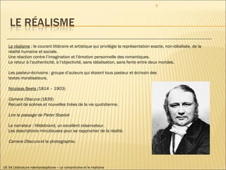 UE 54 Littérature néerlandophone – Le romantisme et le réalisme Le réalisme  : le courant littéraire et artistique qui privilégie la représentation exacte, non-idéalisée, de la réalité humaine et sociale. Une réaction contre l’imagination et l’émotion personnelle des romantiques. Le retour à l’authenticité, à l’objectivité, sans idéalisation, sans fente entre deux mondes. Les pasteur-écrivains : groupe d’auteurs qui étaient tous pasteur et écrivain des  textes moralisateurs. Nicolaas Beets  (1814 – 1903) Camera Obscura  (1839) Recueil de scènes et nouvelles tirées de la vie quotidienne. Lire le passage de Pieter Stastok Le narrateur : Hildebrand, un excellent observateur. Les descriptions minutieuses pour se rapprocher de la réalité. Camera Obscura  et la photographie. 