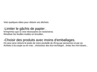 Voici quelques idées pour réduire vos déchets:
-Limiter le gâchis de papier .
N'imprimez que si c'est nécessaires en recto/verso.
Réutiliser les feuilles inutiles en brouillon.
-Choisir des produits avec moins d'emballages.
On peut ainsi réduire le poids de notre poubelle de 26 kg par personnes et par an.
Achetez à la coupe ou en vrac , choisissez des éco-recharges , évitez les mini-doses...
 