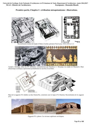 Université de Carthage. Ecole Nationale d’Architecture et d’Urbanisme de Tunis. Département d’Architecture. Année 2016/2017
M1-41 : Histoire de l’architecture. Enseignante : Hounaida Dhouib
Page 9 sur 64
Première partie, Chapitre I : civilisation mésopotamienne : illustrations.
Reconstitution et plan du temple d’Ishtar à Ischali, période d’Isin-Larsa, 1950-1850 av J. C.
Temple à Khafage, début du IIIe
millénaire, reconstruction par Hamilton. C. Mosaïque du temple de Shamash à Mari
(Dynastique archaïque) représentant probablement le sacrifice d’un bélier.
Plan de la ziggurat d’Ur dédiée au dieu Nanna/Sin, construite sous le règne d’Ur-Nammu. Reconstitution de la ziggurat
d’Ur.
Ziggurat d’Ur, photos. Les niveaux supérieurs ont disparu.
 