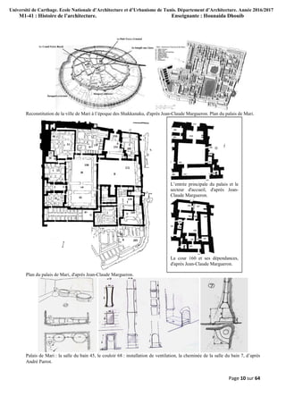 Université de Carthage. Ecole Nationale d’Architecture et d’Urbanisme de Tunis. Département d’Architecture. Année 2016/2017
M1-41 : Histoire de l’architecture. Enseignante : Hounaida Dhouib
Page 10 sur 64
Reconstitution de la ville de Mari à l’époque des Shakkanaku, d'après Jean-Claude Margueron. Plan du palais de Mari.
Plan du palais de Mari, d'après Jean-Claude Margueron.
Palais de Mari : la salle du bain 45, le couloir 68 : installation de ventilation, la cheminée de la salle du bain 7, d’après
André Parrot.
L’entrée principale du palais et le
secteur d'accueil, d'après Jean-
Claude Margueron.
La cour 160 et ses dépendances,
d'après Jean-Claude Margueron.
 