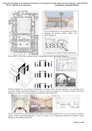 Université de Carthage. Ecole Nationale d’Architecture et d’Urbanisme de Tunis. Département d’Architecture. Année 2016/2017
M1-41 : Histoire de l’architecture. Enseignante : Hounaida Dhouib
Page 11 sur 64
Palais de Mari : la cour 106, la salle du trône et les dépendances, d'après Jean-Claude Margueron.
Première hypothèse de la couverture du grand hall : couverture voûtée. Seconde hypothèse, trois possibilités de la
couverture, d’après Jean-Claude Margueron. Le panneau central de la peinture de l’investiture, d’après Jean-Claude
Margueron. La salle 116 : les énormes jarres du stockage, d’après André Parrot.
Essai de restitution de la salle du palais royal de Mari. La couverture partielle de la cour 31 qui protège les peintures
murales, d’après Jean-Claude Margueron. Le mur de la salle F, avec l’emplacement probable des peintures, d’après
Margueron, Pierre-Muller et Renision.
Le côté méridional de la cour du palmier avec la frise
supérieure des peintures murales, d'après Jean-
Claude Margueron.
Les fourneaux de la salle 167, d’après André Parrot.
 