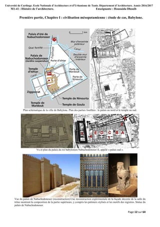 Université de Carthage. Ecole Nationale d’Architecture et d’Urbanisme de Tunis. Département d’Architecture. Année 2016/2017
M1-41 : Histoire de l’architecture. Enseignante : Hounaida Dhouib
Page 12 sur 64
Première partie, Chapitre I : civilisation mésopotamienne : étude de cas, Babylone.
Plan schématique de la ville de Babylone. Plan des parties fouillées : le palais au nord et le temple au sud.
Vu et plan du palais du roi babylonien Nabuchodonosor II, appelé « palais sud ».
Vue du palais de Nabuchodonosor (reconstruction).Une reconstruction expérimentale de la façade décorée de la salle du
trône montrant la composition de la partie supérieure, y compris les palmiers stylisés et les motifs des registres. Statue du
palais de Nabuchodonosor.
 