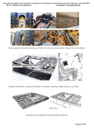 Université de Carthage. Ecole Nationale d’Architecture et d’Urbanisme de Tunis. Département d’Architecture. Année 2016/2017
M1-41 : Histoire de l’architecture. Enseignante : Hounaida Dhouib
Page 13 sur 64
Photos, maquette et reconstitutions de la porte d’Ishtar. Lions de la voie processionnelle, briques de terre cuite émaillées.
Temple du dieu Marduk, rive gauche de l’Euphrate : Etemenanki, temple haut, Esagil, temple bas ; vue et plan.
Reconstitutions du temple haut et bas du dieu Marduk à Babylone.
 