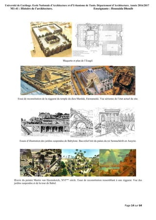 Université de Carthage. Ecole Nationale d’Architecture et d’Urbanisme de Tunis. Département d’Architecture. Année 2016/2017
M1-41 : Histoire de l’architecture. Enseignante : Hounaida Dhouib
Page 14 sur 64
Maquette et plan de l’Esagil.
Essai de reconstitution de la ziggurat du temple du dieu Marduk, Etemananki. Vue aérienne de l’état actuel du site.
Essais d’illustration des jardins suspendus de Babylone. Bas-relief tiré du palais du roi Sennachérib en Assyrie.
Œuvre du peintre Martin van Heemskerck, XVIème
siècle. Essai de reconstitution ressemblant à une ziggurat. Vue des
jardins suspendus et de la tour de Babel.
 