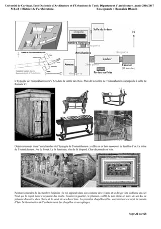 Université de Carthage. Ecole Nationale d’Architecture et d’Urbanisme de Tunis. Département d’Architecture. Année 2016/2017
M1-41 : Histoire de l’architecture. Enseignante : Hounaida Dhouib
Page 23 sur 64
L’hypogée de Toutankhamon (KV 62) dans la vallée des Rois. Plan de la tombe de Toutankhamon superposée à celle de
Ramsès VI.
Objets retrouvés dans l’antichambre de l’hypogée de Toutankhamon : coffre en en bois recouvert de feuilles d’or. Le trône
de Toutankhamon. Jeu de Senet. Le lit funéraire, tête du lit léopard. Char de parade en bois.
Peintures murales de la chambre funéraire : le roi apparaît dans son costume des vivants et se dirige vers la déesse du ciel
Nout qui le reçoit dans le royaume des morts. Ensuite (à gauche), le pharaon, coiffé de son némès et suivi de son ka, se
présente devant le dieu Osiris et le saisit de ses deux bras. La première chapelle-coffre, son intérieur est orné de nœuds
d’Isis. Schématisation de l’emboitement des chapelles et sarcophages.
 