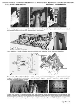 Université de Carthage. Ecole Nationale d’Architecture et d’Urbanisme de Tunis. Département d’Architecture. Année 2016/2017
M1-41 : Histoire de l’architecture. Enseignante : Hounaida Dhouib
Page 26 sur 64
Grande salle hypostyle et ses colonnes papyriformes. Allée centrale de la salle hypostyle, chapiteaux à forme de calice ouvert de tête de
papyrus. Claustras de la nef centrale, source de lumière dans la salle hypostyle.
Temple de Khonsou à Karnak. Porte sud de l’enceinte du temple d’Amon-Rê à Karnak ouvrant sur le temple de Khonsou.
Plan du temple de Ramsès II à Abou Simblel. 1 : entrée, 2 : quatre colosses représentant le pharaon, 3 : salle contenant 8 colonnes
osiriques, 4 : salle hypostyle, 5 : antichambre, 6 : saint-des-saints, 7 : magasins, 8 : chapelle d’Amon-Rê, 9 : stèle du mariage, 10 :
chapelle de Rê-Horakhty. Intérieur du temple.
Façade du temple de Ramsès II à Abou Simbel présentant quatre statues colossales du pharaon, représenté assis tourné vers le soleil levant, les mains
posées sur les jambes, un sourire dessiné sur son visage. Première salle hypostyle du temple, appelée aussi pronaos, contient 8 colonnes osiriaques taillées
dans le rocher, hautes d’une dizaine de mètres. Dernière pièce du temple : le sanctuaire, sur son mur de fond sont taillées dans la masse quatre statues
assises sur une banquette commune : Ptah à gauche, Amon-Rê surmonté de deux hautes plumes, Ramsès II et Rê-Horakhty (Horus) à tête de faucon.
 