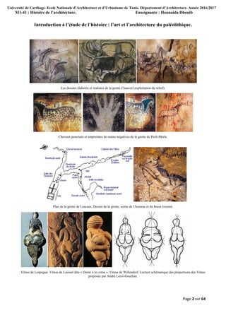 Université de Carthage. Ecole Nationale d’Architecture et d’Urbanisme de Tunis. Département d’Architecture. Année 2016/2017
M1-41 : Histoire de l’architecture. Enseignante : Hounaida Dhouib
Page 2 sur 64
Introduction à l’étude de l’histoire : l’art et l’architecture du paléolithique.
Les dessins élaborés et réalistes de la grotte Chauvet (exploitation du relief).
Chevaux ponctués et empreintes de mains négatives de la grotte de Pech-Merle.
Plan de la grotte de Lascaux. Dessin de la grotte, scène de l’homme et du bison éventré.
Vénus de Lespugue. Vénus de Laussel dite « Dame à la corne ». Vénus de Willendorf. Lecture schématique des proportions des Vénus
proposée par André Leroi-Gourhan.
 